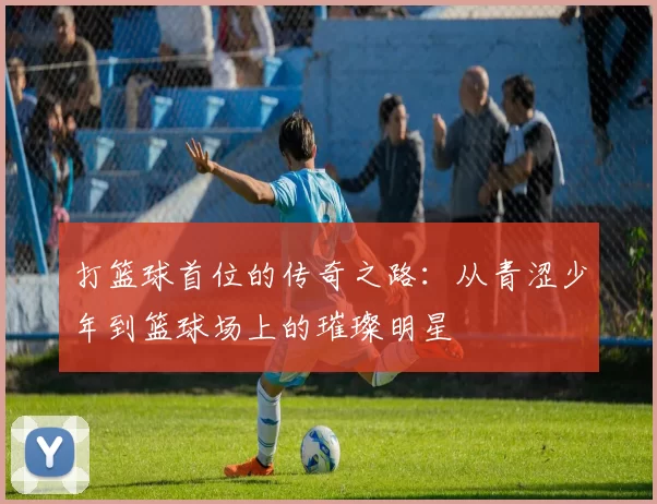 打篮球首位的传奇之路：从青涩少年到篮球场上的璀璨明星