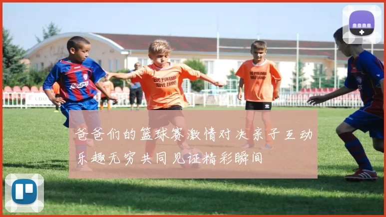 爸爸们的篮球赛激情对决亲子互动乐趣无穷共同见证精彩瞬间