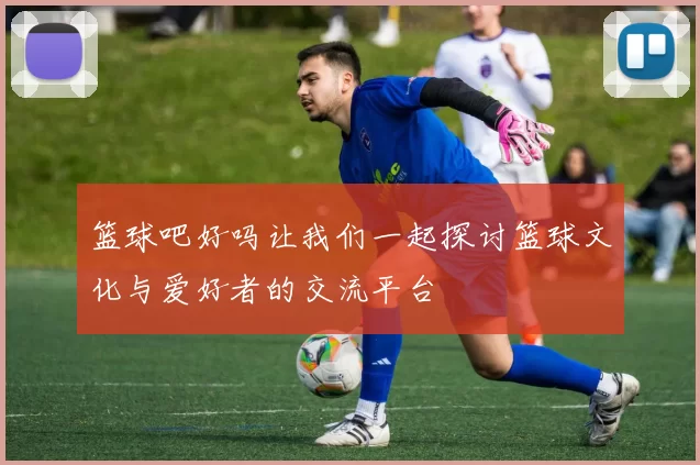 篮球吧好吗让我们一起探讨篮球文化与爱好者的交流平台