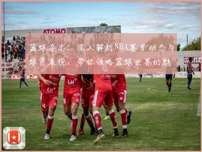 篮球杂志：深入解析NBA赛季动态与球员表现，带你领略篮球世界的魅力与激情