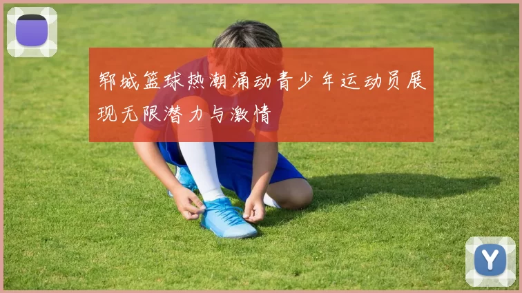 郓城篮球热潮涌动青少年运动员展现无限潜力与激情